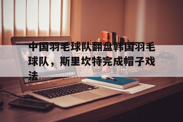 包含中国羽毛球队翻盘韩国羽毛球队，斯里坎特完成帽子戏法的词条